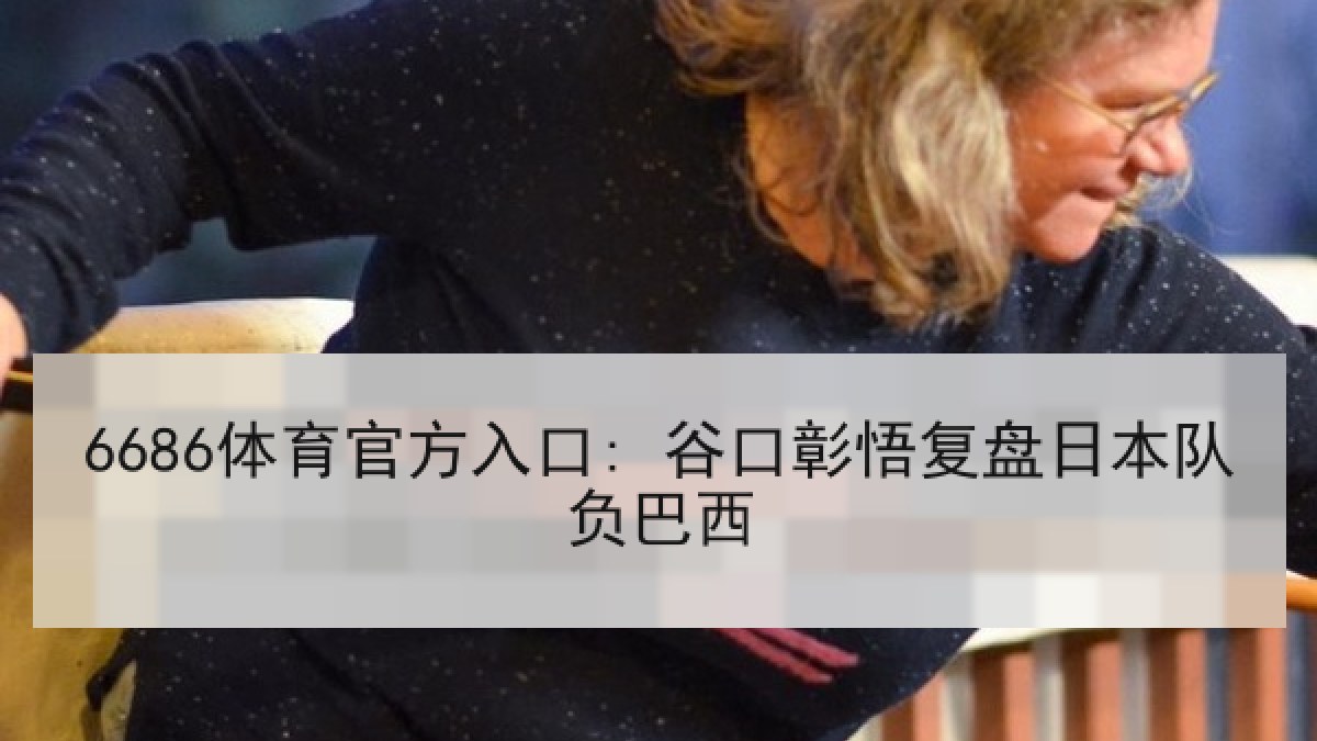 6686体育官方入口: 谷口彰悟复盘日本队负巴西 6686体育官方入口: 谷口彰悟复盘日本队负巴西